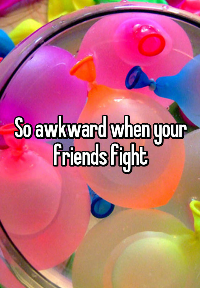So awkward when your friends fight