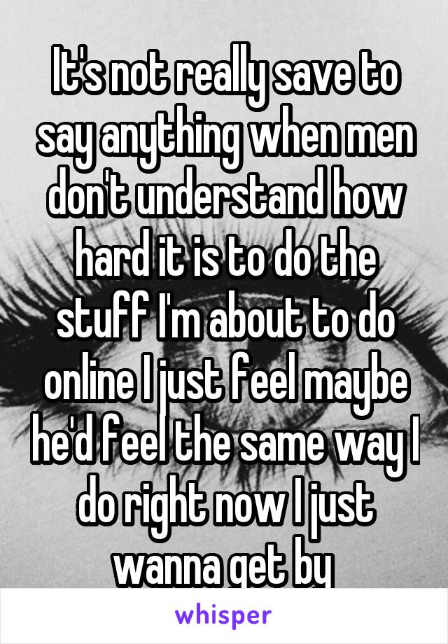 It's not really save to say anything when men don't understand how hard it is to do the stuff I'm about to do online I just feel maybe he'd feel the same way I do right now I just wanna get by 