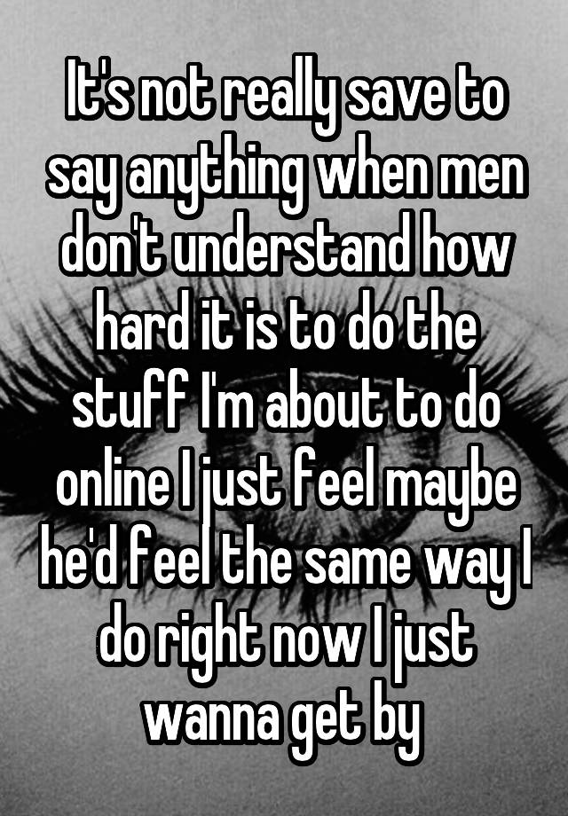 It's not really save to say anything when men don't understand how hard it is to do the stuff I'm about to do online I just feel maybe he'd feel the same way I do right now I just wanna get by 