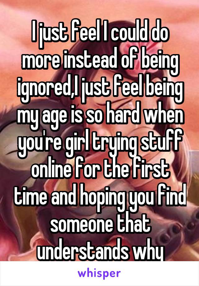 I just feel I could do more instead of being ignored,I just feel being my age is so hard when you're girl trying stuff online for the first time and hoping you find someone that understands why