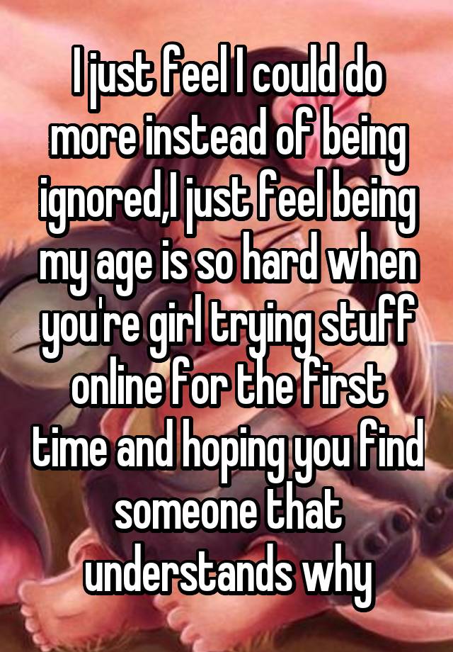 I just feel I could do more instead of being ignored,I just feel being my age is so hard when you're girl trying stuff online for the first time and hoping you find someone that understands why