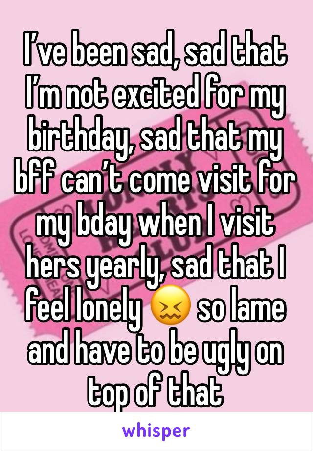 I’ve been sad, sad that I’m not excited for my birthday, sad that my bff can’t come visit for my bday when I visit hers yearly, sad that I feel lonely 😖 so lame and have to be ugly on top of that 