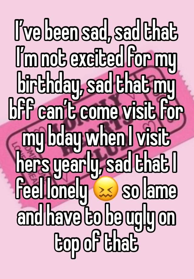 I’ve been sad, sad that I’m not excited for my birthday, sad that my bff can’t come visit for my bday when I visit hers yearly, sad that I feel lonely 😖 so lame and have to be ugly on top of that 