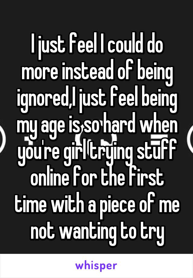 I just feel I could do more instead of being ignored,I just feel being my age is so hard when you're girl trying stuff online for the first time with a piece of me not wanting to try