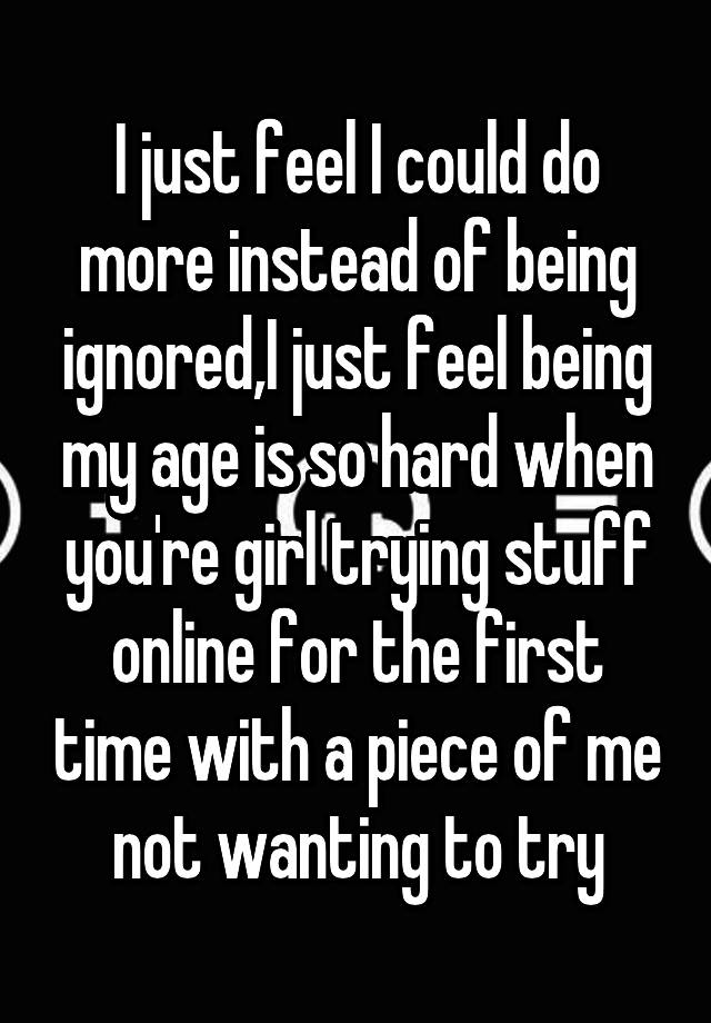 I just feel I could do more instead of being ignored,I just feel being my age is so hard when you're girl trying stuff online for the first time with a piece of me not wanting to try