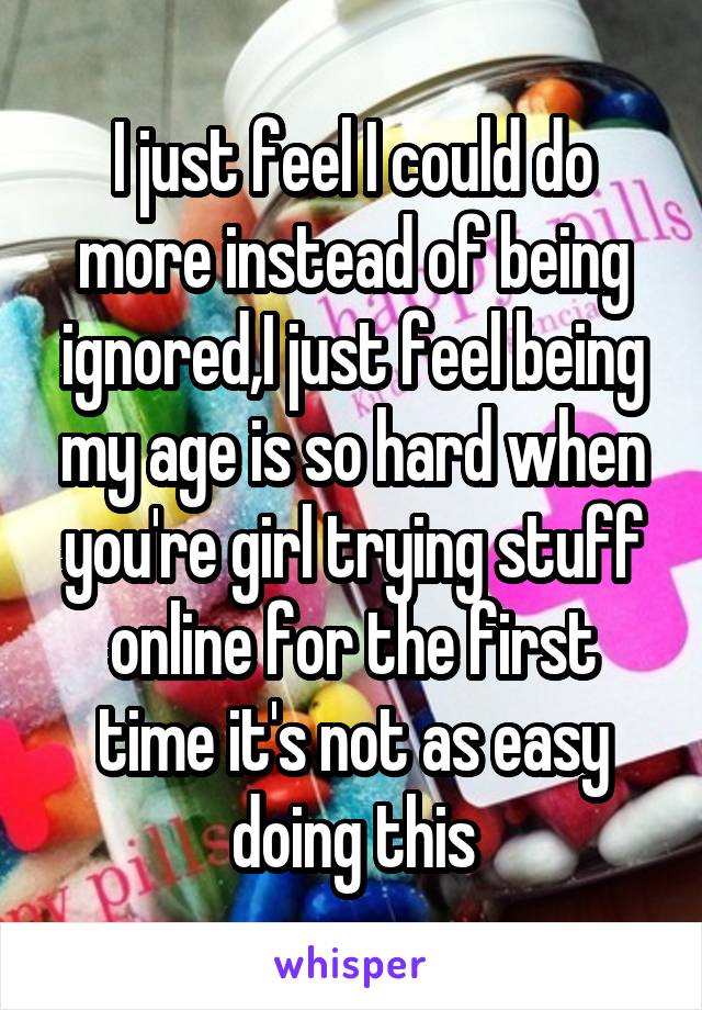 I just feel I could do more instead of being ignored,I just feel being my age is so hard when you're girl trying stuff online for the first time it's not as easy doing this