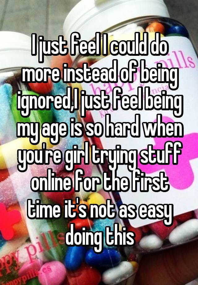 I just feel I could do more instead of being ignored,I just feel being my age is so hard when you're girl trying stuff online for the first time it's not as easy doing this