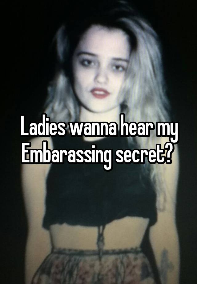 Ladies wanna hear my Embarassing secret? 
