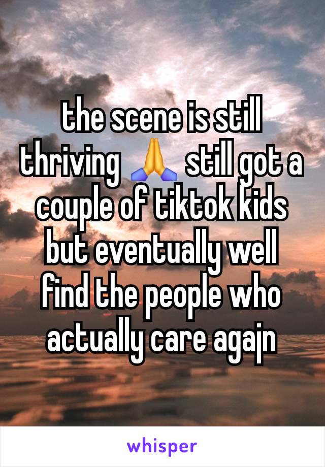 the scene is still thriving 🙏 still got a couple of tiktok kids but eventually well find the people who actually care agajn