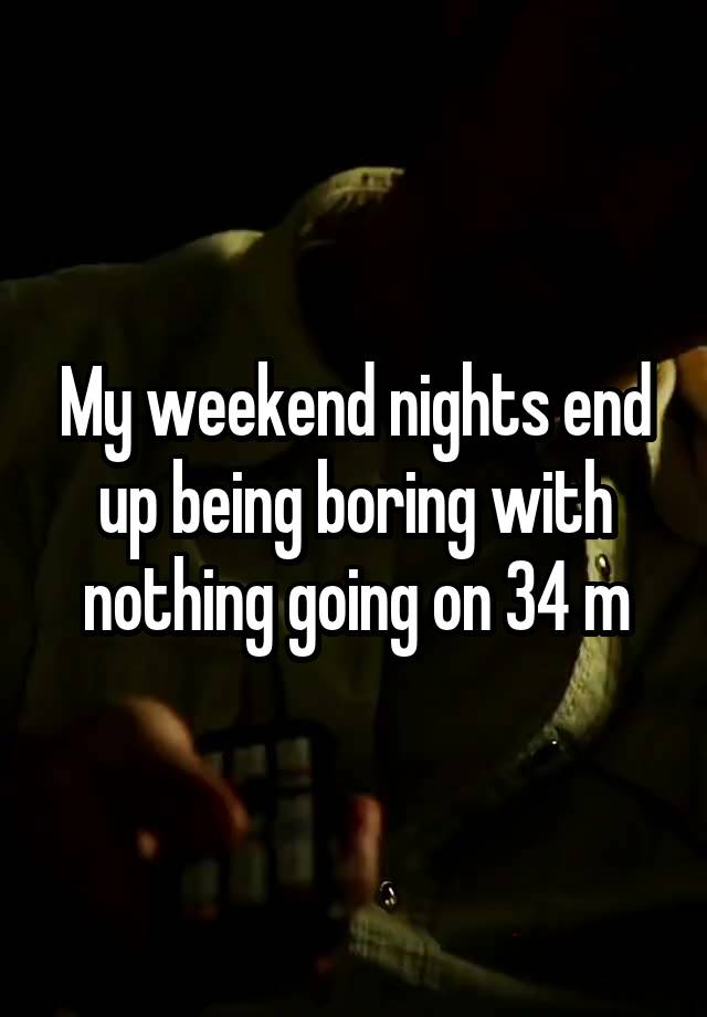 My weekend nights end up being boring with nothing going on 34 m