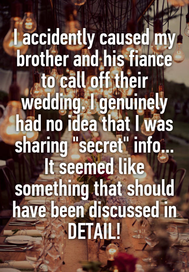 I accidently caused my brother and his fiance to call off their wedding. I genuinely had no idea that I was sharing "secret" info... It seemed like something that should have been discussed in DETAIL!