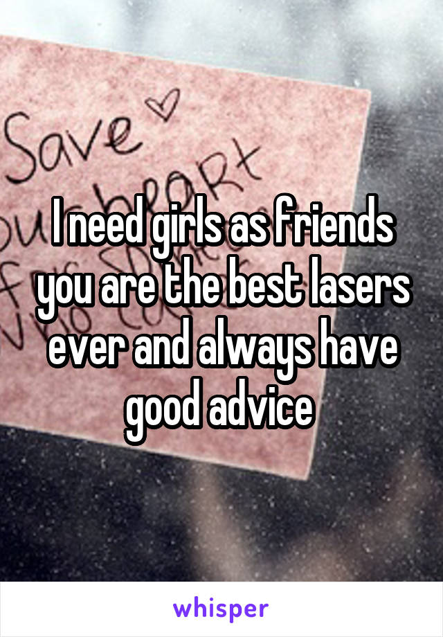 I need girls as friends you are the best lasers ever and always have good advice 