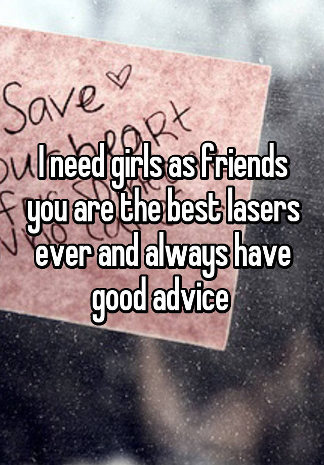 I need girls as friends you are the best lasers ever and always have good advice 