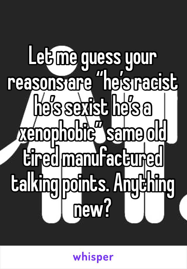 Let me guess your reasons are “he’s racist he’s sexist he’s a xenophobic” same old tired manufactured talking points. Anything new? 