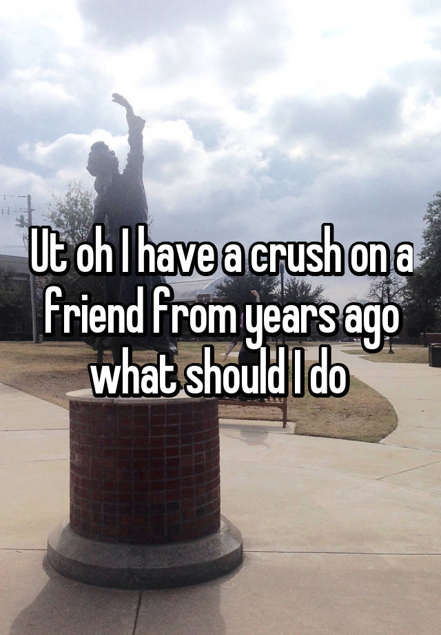 Ut oh I have a crush on a friend from years ago what should I do 