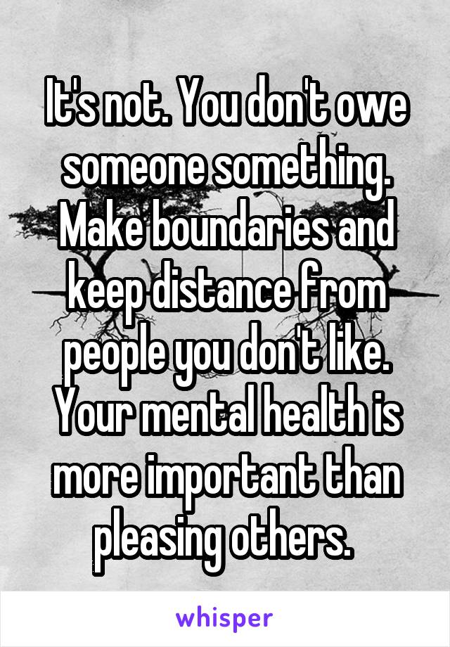 It's not. You don't owe someone something. Make boundaries and keep distance from people you don't like. Your mental health is more important than pleasing others. 