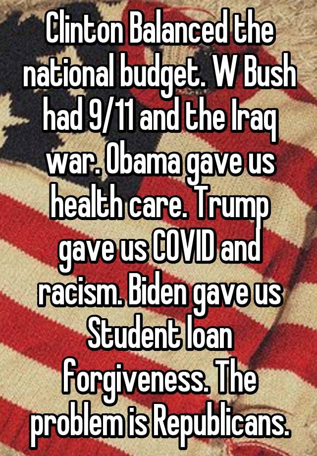 Clinton Balanced the national budget. W Bush had 9/11 and the Iraq war. Obama gave us health care. Trump gave us COVID and racism. Biden gave us Student loan forgiveness. The problem is Republicans.