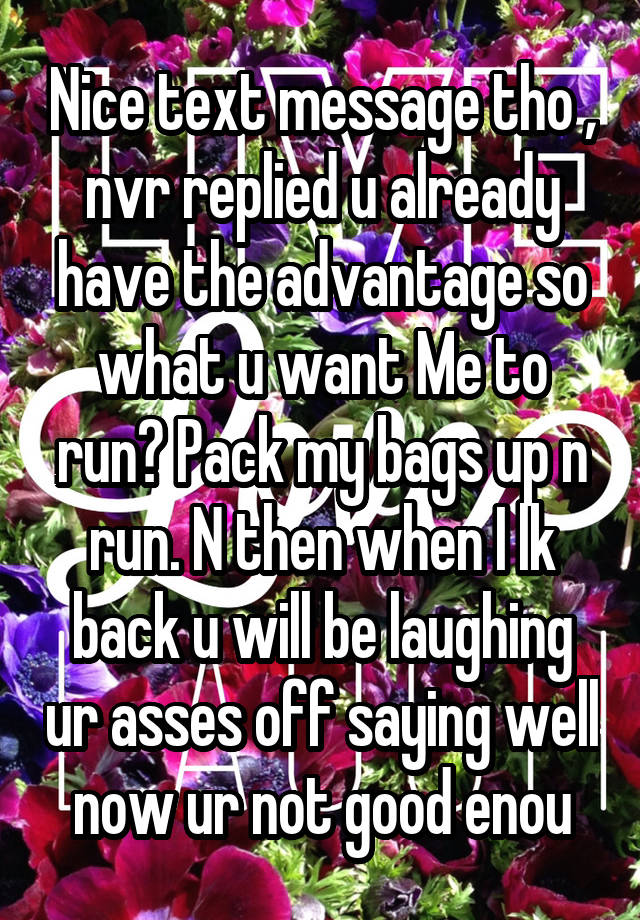 Nice text message tho , nvr replied u already have the advantage so what u want Me to run? Pack my bags up n run. N then when I lk back u will be laughing ur asses off saying well now ur not good enou