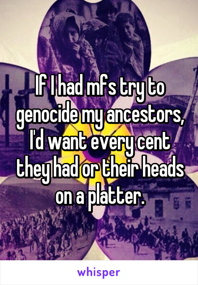 If I had mfs try to genocide my ancestors, I'd want every cent they had or their heads on a platter.