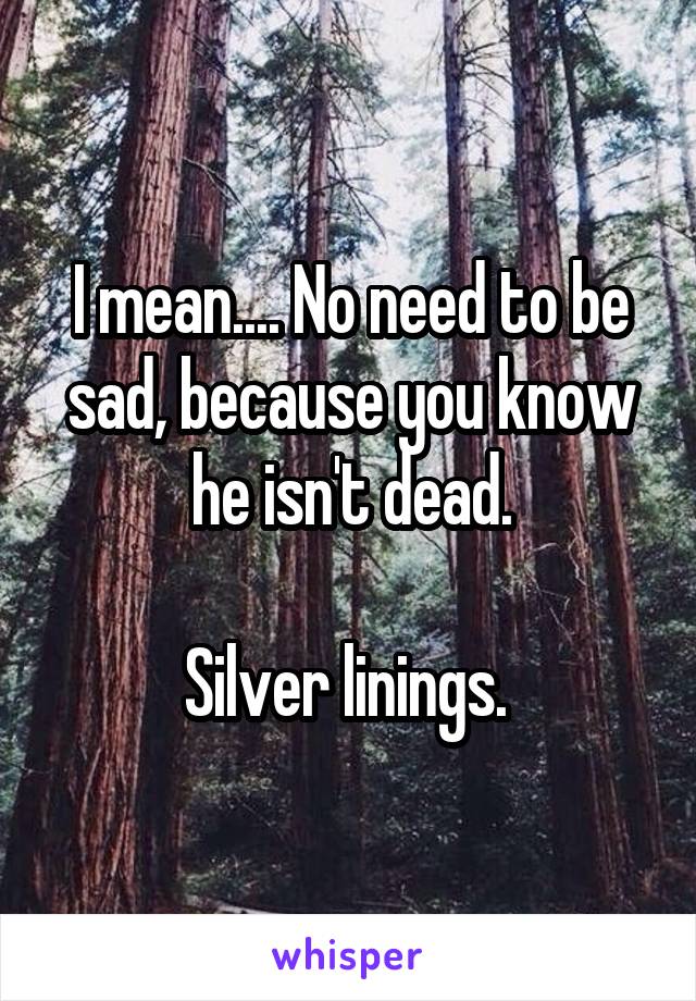 I mean.... No need to be sad, because you know he isn't dead.

Silver linings. 