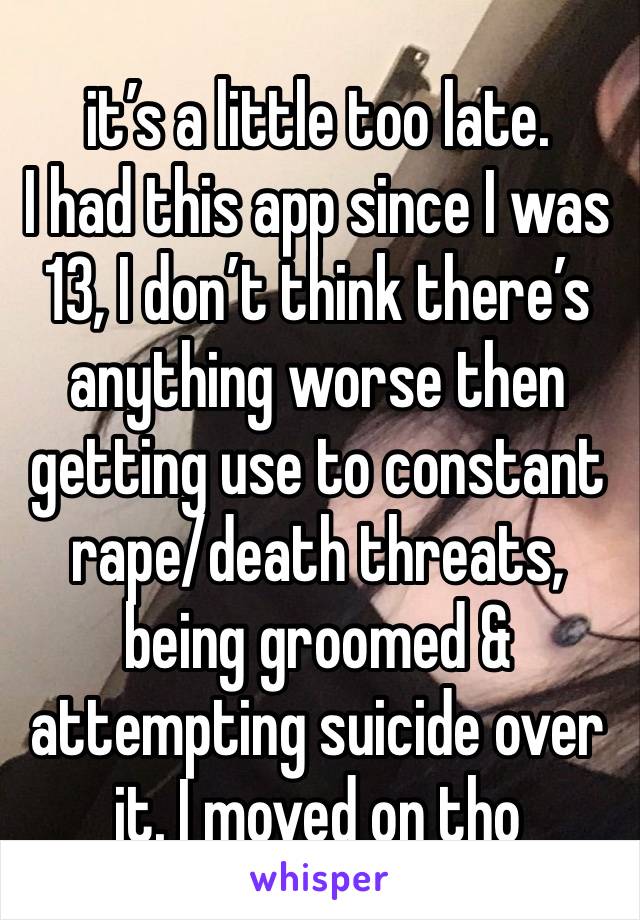 it’s a little too late. 
I had this app since I was 13, I don’t think there’s anything worse then getting use to constant rape/death threats, being groomed & attempting suicide over it. I moved on tho