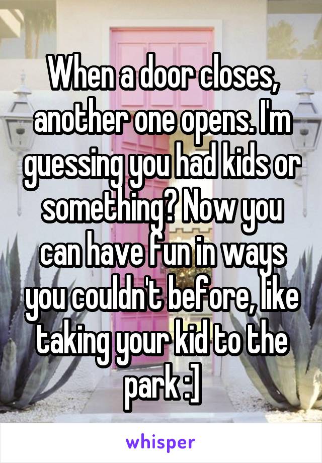 When a door closes, another one opens. I'm guessing you had kids or something? Now you can have fun in ways you couldn't before, like taking your kid to the park :]