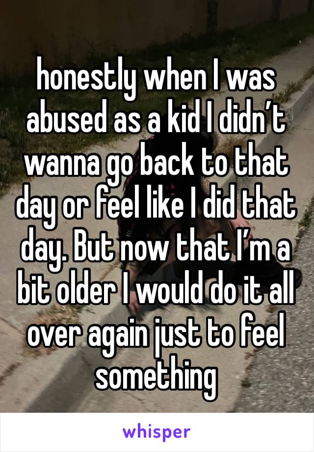 honestly when I was abused as a kid I didn’t wanna go back to that day or feel like I did that day. But now that I’m a bit older I would do it all over again just to feel something 