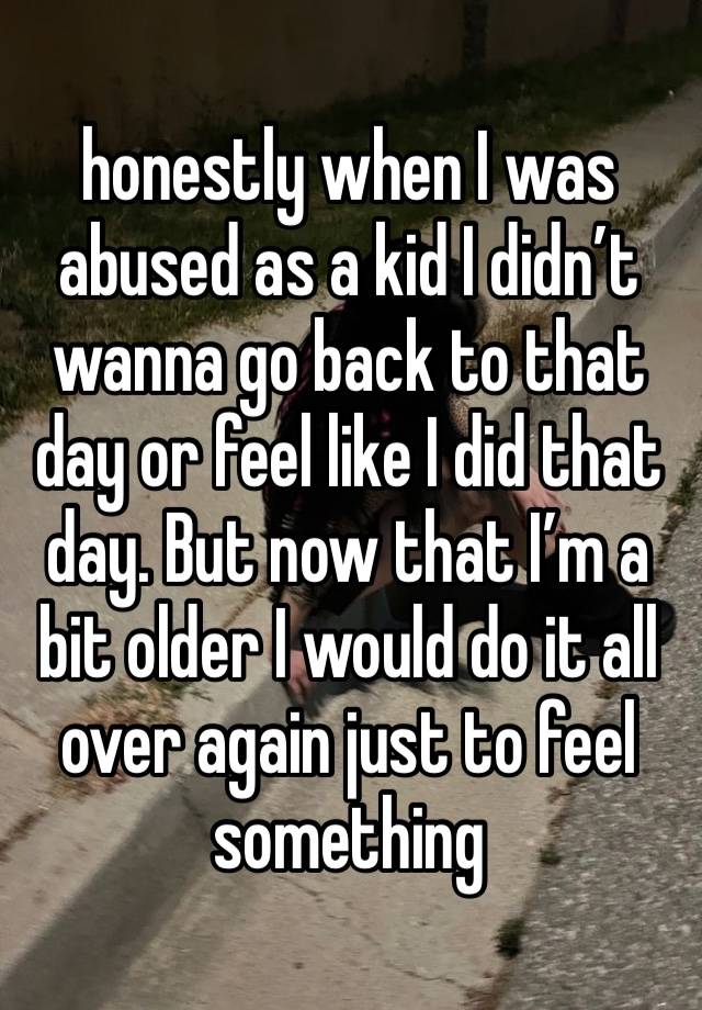 honestly when I was abused as a kid I didn’t wanna go back to that day or feel like I did that day. But now that I’m a bit older I would do it all over again just to feel something 