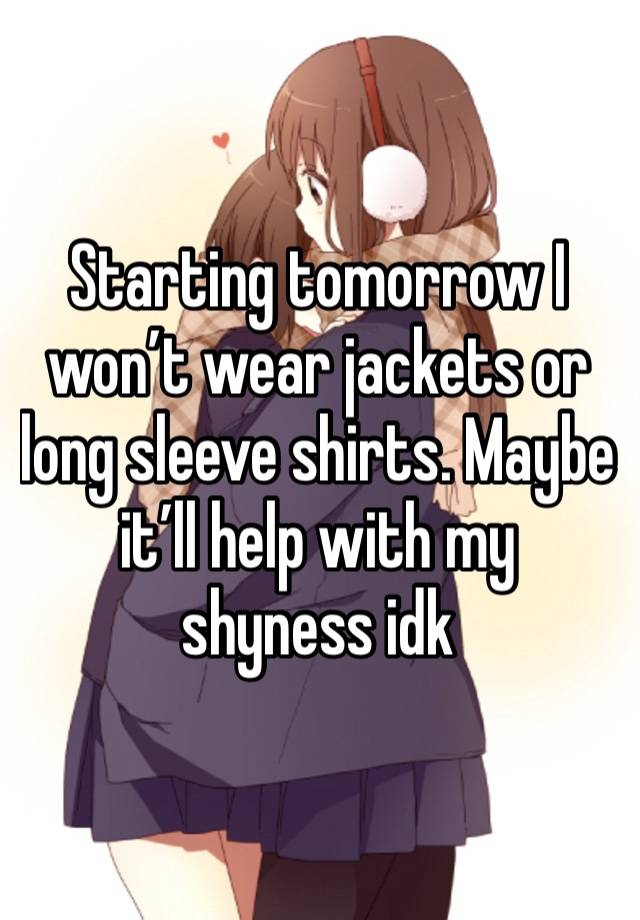 Starting tomorrow I won’t wear jackets or long sleeve shirts. Maybe it’ll help with my shyness idk 