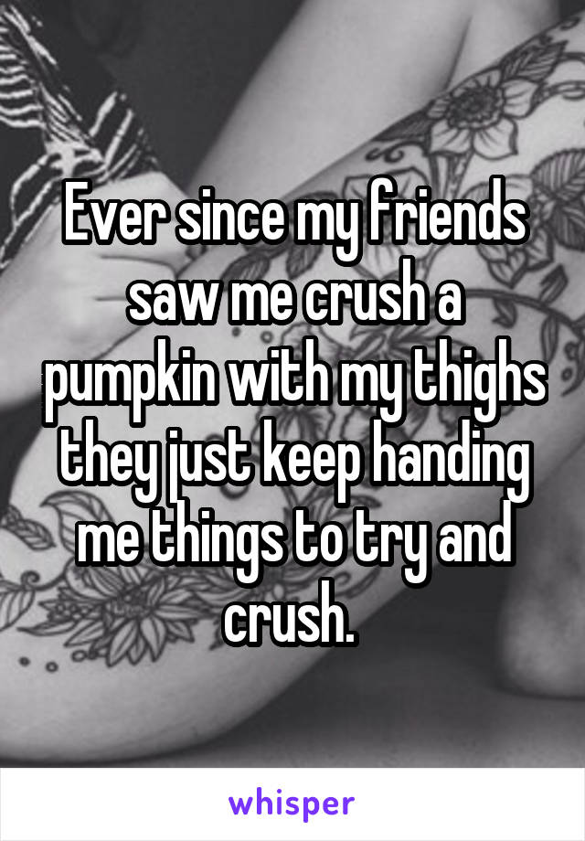 Ever since my friends saw me crush a pumpkin with my thighs they just keep handing me things to try and crush. 