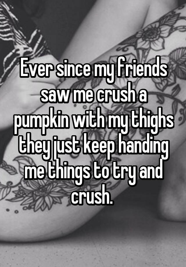 Ever since my friends saw me crush a pumpkin with my thighs they just keep handing me things to try and crush. 