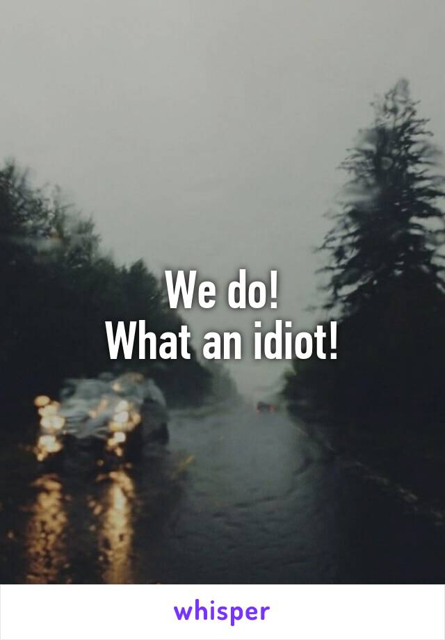 We do!
What an idiot!