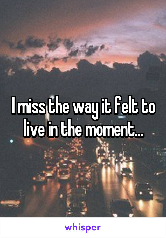 I miss the way it felt to live in the moment...