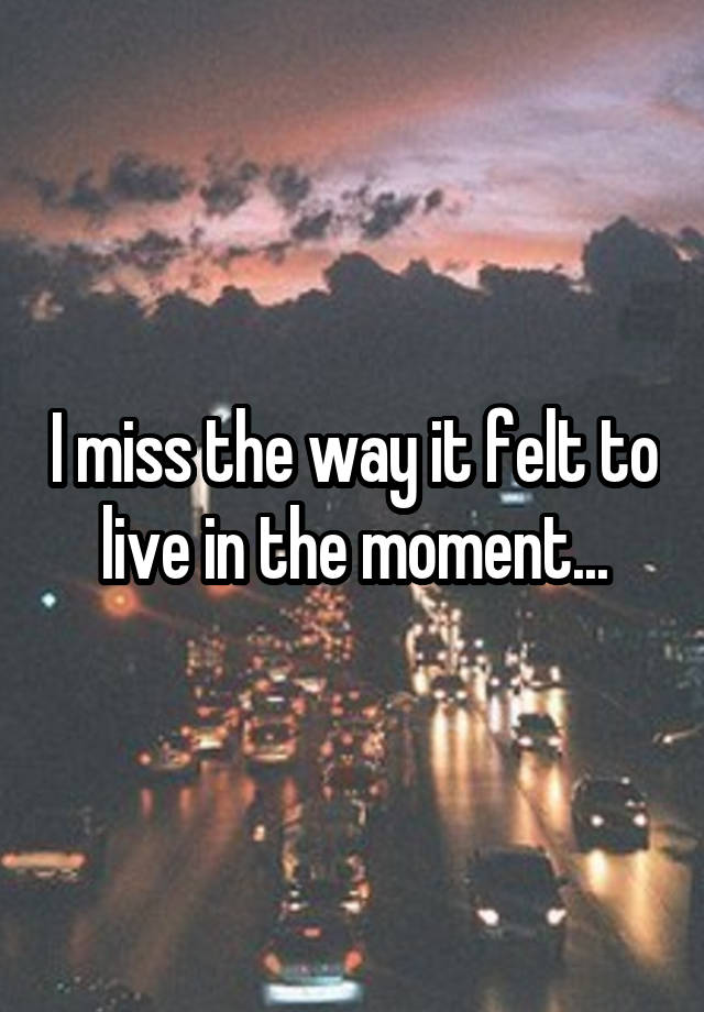 I miss the way it felt to live in the moment...