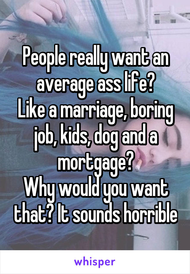 People really want an average ass life?
Like a marriage, boring job, kids, dog and a mortgage?
Why would you want that? It sounds horrible