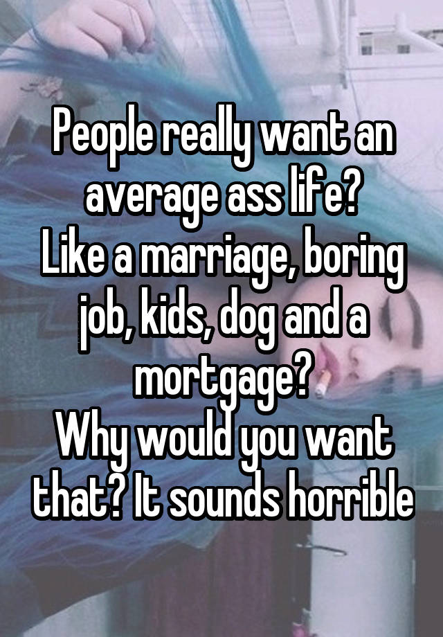 People really want an average ass life?
Like a marriage, boring job, kids, dog and a mortgage?
Why would you want that? It sounds horrible