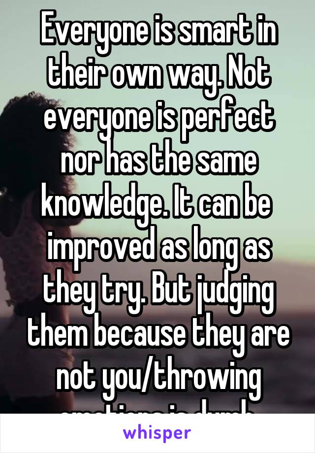 Everyone is smart in their own way. Not everyone is perfect nor has the same knowledge. It can be  improved as long as they try. But judging them because they are not you/throwing emotions is dumb.