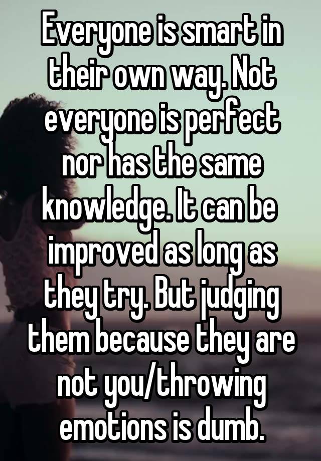 Everyone is smart in their own way. Not everyone is perfect nor has the same knowledge. It can be  improved as long as they try. But judging them because they are not you/throwing emotions is dumb.