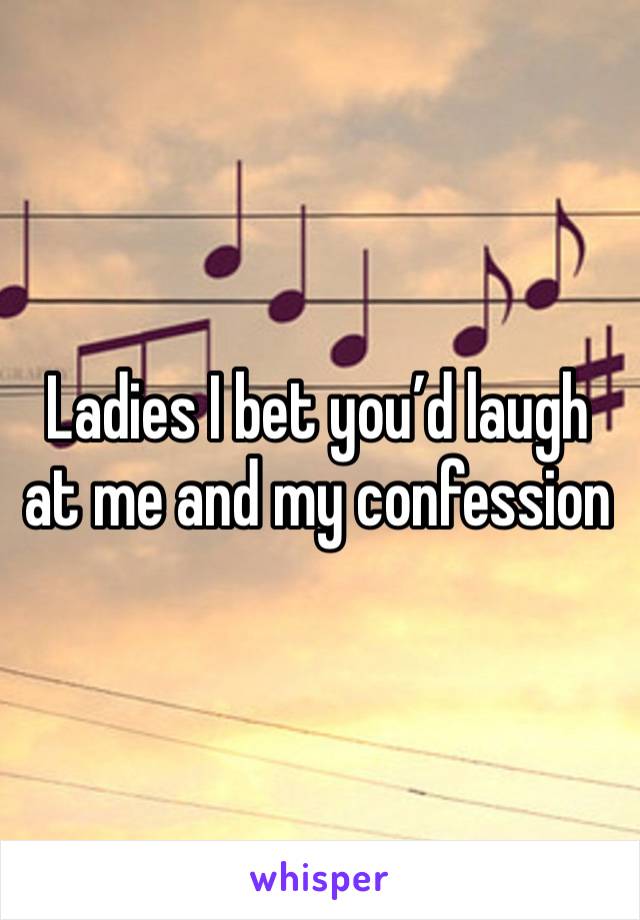 Ladies I bet you’d laugh at me and my confession