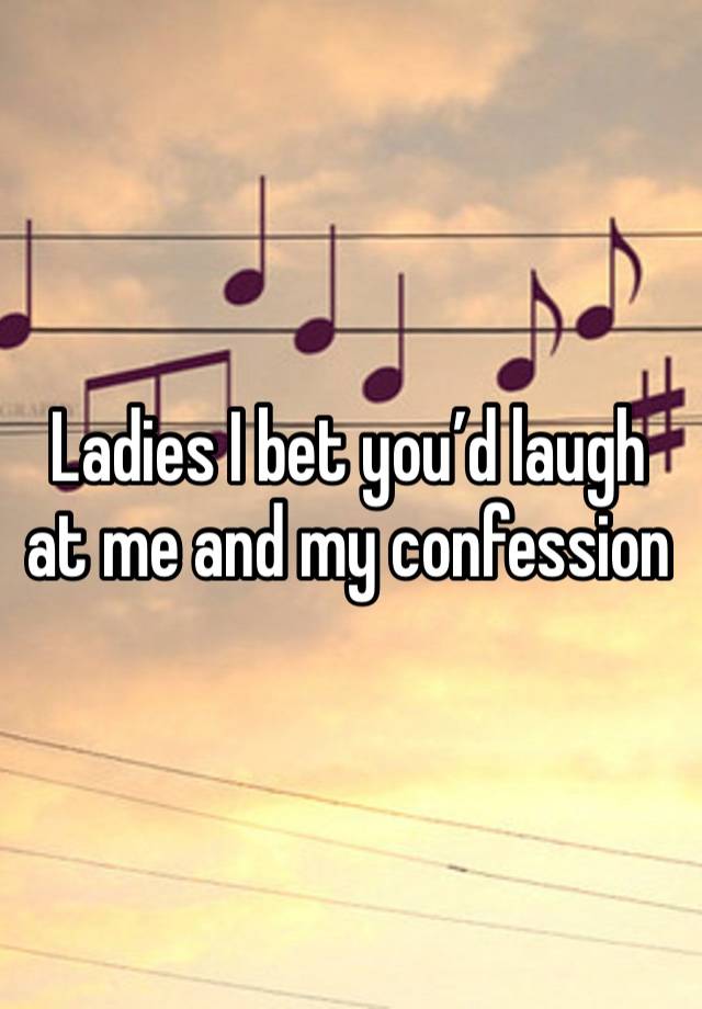 Ladies I bet you’d laugh at me and my confession