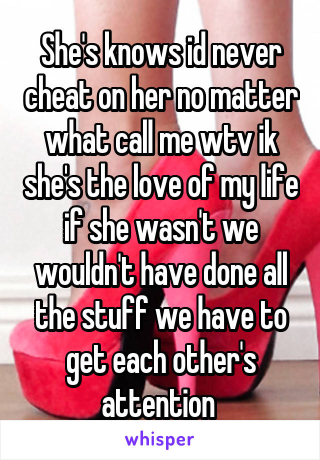 She's knows id never cheat on her no matter what call me wtv ik she's the love of my life if she wasn't we wouldn't have done all the stuff we have to get each other's attention 