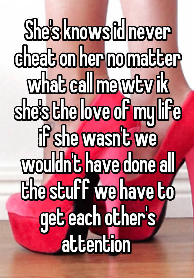 She's knows id never cheat on her no matter what call me wtv ik she's the love of my life if she wasn't we wouldn't have done all the stuff we have to get each other's attention 