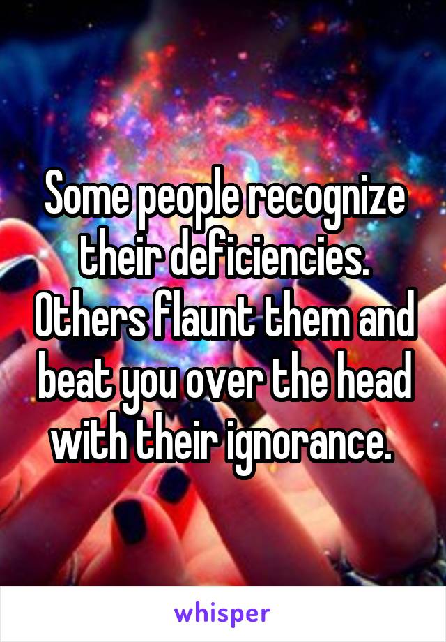 Some people recognize their deficiencies. Others flaunt them and beat you over the head with their ignorance. 