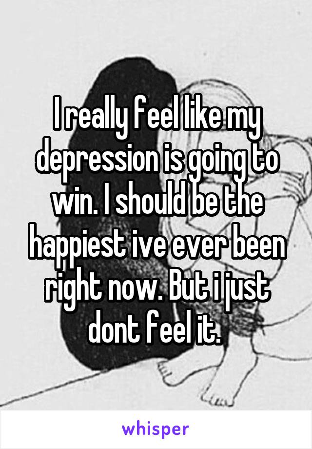I really feel like my depression is going to win. I should be the happiest ive ever been right now. But i just dont feel it. 