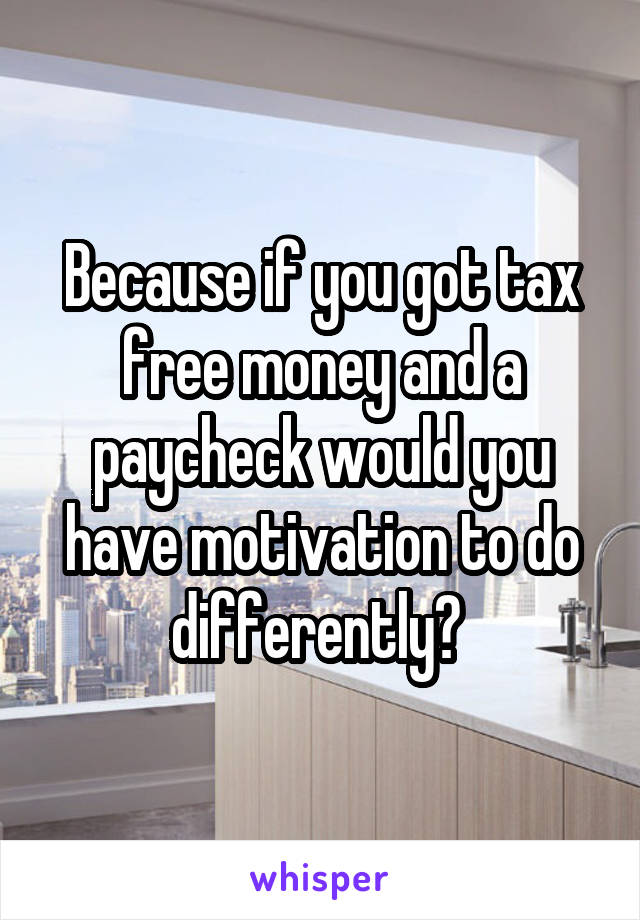 Because if you got tax free money and a paycheck would you have motivation to do differently? 