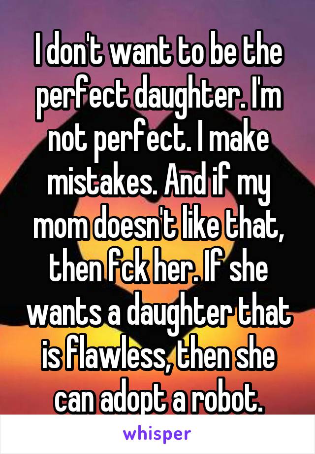 I don't want to be the perfect daughter. I'm not perfect. I make mistakes. And if my mom doesn't like that, then fck her. If she wants a daughter that is flawless, then she can adopt a robot.