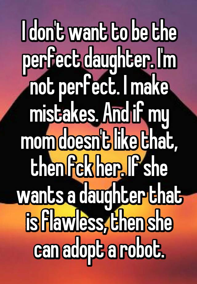 I don't want to be the perfect daughter. I'm not perfect. I make mistakes. And if my mom doesn't like that, then fck her. If she wants a daughter that is flawless, then she can adopt a robot.