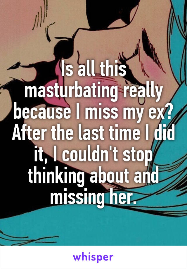 Is all this masturbating really because I miss my ex? After the last time I did it, I couldn't stop thinking about and missing her.