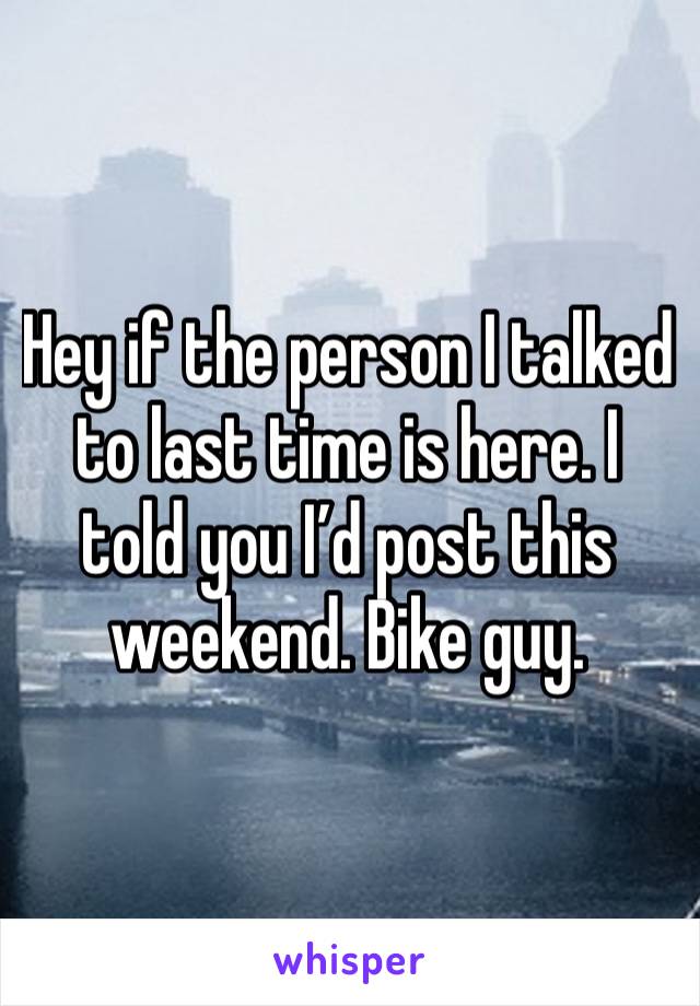 Hey if the person I talked to last time is here. I told you I’d post this weekend. Bike guy.