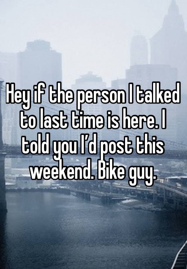 Hey if the person I talked to last time is here. I told you I’d post this weekend. Bike guy.